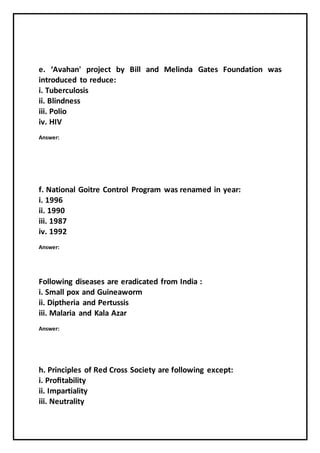 e. ‘Avahan' project by Bill and Melinda Gates Foundation was
introduced to reduce:
i. Tuberculosis
ii. Blindness
iii. Polio
iv. HIV
Answer:
f. National Goitre Control Program was renamed in year:
i. 1996
ii. 1990
iii. 1987
iv. 1992
Answer:
Following diseases are eradicated from India :
i. Small pox and Guineaworm
ii. Diptheria and Pertussis
iii. Malaria and Kala Azar
Answer:
h. Principles of Red Cross Society are following except:
i. Proﬁtability
ii. Impartiality
iii. Neutrality
 