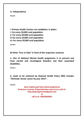 iv. Independence
Answer
i. Primary Health Centres are establishes in plains:
i. For every 30,000 rural population
ii. For every 20,000 rural population
iii For every 10,000 rural population
iv: For every 50,000 rural population
Answer:
B) Write ‘True or false’ in front of the respective sentence
a. Aim of National Mental Health programme is to prevent and
treat mental and neurological disorders and their associated
disabilities.
Answer:
b. Goals to be achieved by National Health Policy 2002 includes
“Eliminate breast cancer by year 2015".
Answer:
Dear students get fully solved assignments
Send your semester & Specialization name to our mail id :
help.mbaassignments@gmail.com
or
call us at : 08263069601
 