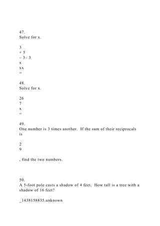47.
Solve for x.
3
+ 5
– 3– 3
x
xx
=
48.
Solve for x.
26
7
x
=
49.
One number is 3 times another. If the sum of their reciprocals
is
2
9
, find the two numbers.
50.
A 5-foot pole casts a shadow of 4 feet. How tall is a tree with a
shadow of 16 feet?
_1438158835.unknown
 