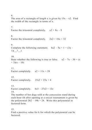 6.
The area of a rectangle of length x is given by 15x – x2. Find
the width of the rectangle in terms of x.
7.
Factor the trinomial completely. x2 + 8x – 9
8.
Factor the trinomial completely. 2x2 + 16x + 32
9.
Complete the following statement. 6a2 – 5a + 1 = (3a –
1)(__?__)
10.
State whether the following is true or false. x2 – 7x – 30 = (x
+ 3)(x – 10)
11.
Factor completely. x2 + 11x + 28
12.
Factor completely. 15x2 + 23x + 4
13.
Factor completely. 6z3 – 27z2 + 12z
14.
The number of hot dogs sold at the concession stand during
each hour iih after opening at a soccer tournament is given by
the polynomial 2h2 – 19h + 24. Write this polynomial in
factored form.
15.
Find a positive value for k for which the polynomial can be
factored.
 