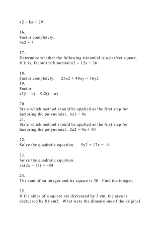x2 – kx + 29
16.
Factor completely.
9x2 + 4
17.
Determine whether the following trinomial is a perfect square.
If it is, factor the binomial.x2 – 12x + 36
18.
Factor completely. 25x2 + 40xy + 16y2
19.
Factor.
s2(t – u) – 9t2(t – u)
20.
State which method should be applied as the first step for
factoring the polynomial. 6x3 + 9x
21.
State which method should be applied as the first step for
factoring the polynomial. 2a2 + 9a + 10
22.
Solve the quadratic equation. 5x2 + 17x = –6
23.
Solve the quadratic equation.
3x(2x – 15) = –84
24.
The sum of an integer and its square is 30. Find the integer.
25.
If the sides of a square are decreased by 3 cm, the area is
decreased by 81 cm2. What were the dimensions of the original
 