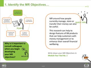 4.24
1. Identify the MR Objectives…
Write down your MR Objectives in
Module Four Tool No. 1
MR around how people
currently manage, store or
transfer their money can also
be useful.
This research can help to
design features of BB products
that can help customers with
money management or to
enhance their overall financial
wellbeing.Why is it important to
consult colleagues
when you begin
developing
your MR
objectives?
1. Identify the
MR Objectives
2. Select the
Target Market
3. Select a
Research
Methodology
4. Outline Key
Research
Questions
5. Develop the
Sampling &
Segmentation
 