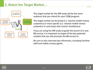 4.25
2. Select the Target Market…
The target market for the MR study will be the same
audience that you intend for your CEBB program.
The target market can be broad (i.e. inactive mobile money
customers) or more specific (i.e. inactive mobile money
customers in rural areas that receive remittances).
If you are using the MR study to guide the launch of a new
BB service, it is important to target all the key potential
markets that you will promote the BB service to.
Be sure to also interview key informants, including frontline
staff and mobile money agents.
1. Identify the
MR Objectives
2. Select the
Target Market
3. Select a
Research
Methodology
4. Outline Key
Research
Questions
5. Develop the
Sampling &
Segmentation
 
