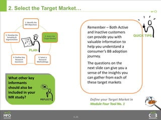 4.26
2. Select the Target Market…
Remember – Both Active
and Inactive customers
can provide you with
valuable information to
help you understand a
consumer’s BB adoption
journey.
The questions on the
next slide can give you a
sense of the insights you
can gather from each of
these target markets
Define your Target Market in
Module Four Tool No. 1
What other key
informants
should also be
included in your
MR study?
1. Identify the
MR Objectives
2. Select the
Target Market
3. Select a
Research
Methodology
4. Outline Key
Research
Questions
5. Develop the
Sampling &
Segmentation
 