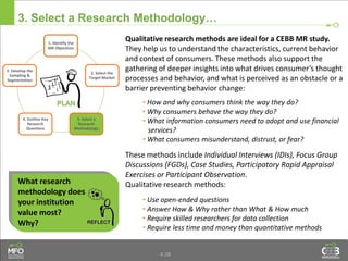 4.28
3. Select a Research Methodology…
What research
methodology does
your institution
value most?
Why?
Qualitative research methods are ideal for a CEBB MR study.
They help us to understand the characteristics, current behavior
and context of consumers. These methods also support the
gathering of deeper insights into what drives consumer’s thought
processes and behavior, and what is perceived as an obstacle or a
barrier preventing behavior change:
• How and why consumers think the way they do?
• Why consumers behave the way they do?
• What information consumers need to adopt and use financial
services?
• What consumers misunderstand, distrust, or fear?
These methods include Individual Interviews (IDIs), Focus Group
Discussions (FGDs), Case Studies, Participatory Rapid Appraisal
Exercises or Participant Observation.
Qualitative research methods:
• Use open-ended questions
• Answer How & Why rather than What & How much
• Require skilled researchers for data collection
• Require less time and money than quantitative methods
1. Identify the
MR Objectives
2. Select the
Target Market
3. Select a
Research
Methodology
4. Outline Key
Research
Questions
5. Develop the
Sampling &
Segmentation
 