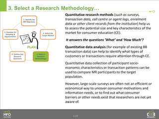 4.29
3. Select a Research Methodology…
Quantitative research methods (such as surveys,
transaction data, call centre or agent logs, enrolment
data or other client records from the institution) help us
to assess the potential size and key characteristics of the
market for consumer education (CE).
It answers the questions ‘What’ and ‘How Much’?
Quantitative data analysis (for example of existing BB
transaction data) can help to identify what types of
customers or transactions require attention through CE.
Quantitative data collection of participant socio-
economic characteristics or transaction patterns can be
used to compare MR participants to the target
population.
However, large-scale surveys are often not an efficient or
economical way to uncover consumer motivations and
information needs, or to find out what consumer
barriers or other needs exist that researchers are not yet
aware of.
1. Identify the
MR Objectives
2. Select the
Target Market
3. Select a
Research
Methodology
4. Outline Key
Research
Questions
5. Develop the
Sampling &
Segmentation
 