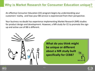 4.3
Why is Market Research for Consumer Education unique?
An effective Consumer Education (CE) program begins by understanding your
customers’ reality, and how your BB service is experienced from their perspective.
Your business no doubt has experience implementing Market Research (MR) studies
for product design and development. However, a MR study for CE to promote the sign
up and active use of BB is different.
What do you think might
be unique or different
about a MR study built
specifically for CEBB?
 
