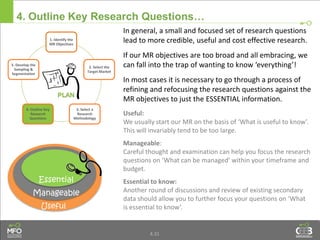 4.31
4. Outline Key Research Questions…
Manageable
Useful
Essential
In general, a small and focused set of research questions
lead to more credible, useful and cost effective research.
If our MR objectives are too broad and all embracing, we
can fall into the trap of wanting to know ‘everything’!
In most cases it is necessary to go through a process of
refining and refocusing the research questions against the
MR objectives to just the ESSENTIAL information.
Useful:
We usually start our MR on the basis of ‘What is useful to know’.
This will invariably tend to be too large.
Manageable:
Careful thought and examination can help you focus the research
questions on ‘What can be managed’ within your timeframe and
budget.
Essential to know:
Another round of discussions and review of existing secondary
data should allow you to further focus your questions on ‘What
is essential to know’.
1. Identify the
MR Objectives
2. Select the
Target Market
3. Select a
Research
Methodology
4. Outline Key
Research
Questions
5. Develop the
Sampling &
Segmentation
 