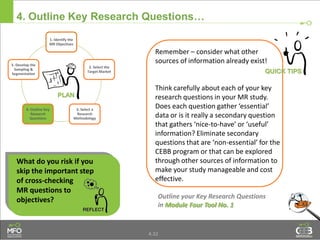4.32
4. Outline Key Research Questions…
Remember – consider what other
sources of information already exist!
Think carefully about each of your key
research questions in your MR study.
Does each question gather ‘essential’
data or is it really a secondary question
that gathers ‘nice-to-have’ or ‘useful’
information? Eliminate secondary
questions that are ‘non-essential’ for the
CEBB program or that can be explored
through other sources of information to
make your study manageable and cost
effective.
Outline your Key Research Questions
in Module Four Tool No. 1
What do you risk if you
skip the important step
of cross-checking
MR questions to
objectives?
1. Identify the
MR Objectives
2. Select the
Target Market
3. Select a
Research
Methodology
4. Outline Key
Research
Questions
5. Develop the
Sampling &
Segmentation
 