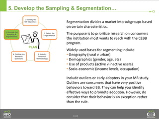 4.33
5. Develop the Sampling & Segmentation…
Segmentation divides a market into subgroups based
on certain characteristics.
The purpose is to prioritize research on consumers
the institution most wants to reach with the CEBB
program.
Widely used bases for segmenting include:
• Geography (rural v urban)
• Demographics (gender, age, etc)
• Use of products (active v inactive users)
• Socio-economic (income levels, occupation)
Include outliers or early adopters in your MR study.
Outliers are consumers that have very positive
behaviors toward BB. They can help you identify
effective ways to promote adoption. However, do
consider that their behavior is an exception rather
than the rule.
1. Identify the
MR Objectives
2. Select the
Target Market
3. Select a
Research
Methodology
4. Outline Key
Research
Questions
5. Develop the
Sampling &
Segmentation
 