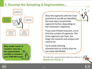 4.34
5. Develop the Sampling & Segmentation…
Once the segments with the most
potential to use BB are identified,
the next step is to prioritize
segments further, depending on
the institution’s objectives.
If you have limited resources, try to
limit the number of segments. The
more segments you have, the
larger the research and analysis will
need to be.
Try to avoid selecting
characteristics or criteria that are
not easily identifiable.
Describe the segmentation that you will use in
Module Four Tool No. 1
Why would ‘active’ &
‘inactive’ users be a
key segmentation
variable to include in
your CEBB MR study?
1. Identify the
MR Objectives
2. Select the
Target Market
3. Select a
Research
Methodology
4. Outline Key
Research
Questions
5. Develop the
Sampling &
Segmentation
 