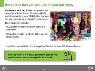 4.38
Resources that you can use in your MR study
The Resources & Extra Tools section contains
examples of Focus Group Discussion (FGD)
and Individual Interview (IDI) Guides that you
can use to design your research instruments.
These resources include:
• FGD guides for active and non-active BB
customers
• IDI Guides for active and non-active agents
and outliners
How important is it to adapt generic MR tools to your
specific context and to your specific BB service?
In addition, you will also find a Suggested Outline for your MR Analysis Report.
 