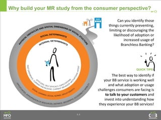 4.4
Why build your MR study from the consumer perspective?
Can you identify those
things currently preventing,
limiting or discouraging the
likelihood of adoption or
increased usage of
Branchless Banking?
The best way to identify if
your BB service is working well
and what adoption or usage
challenges consumers are facing is
to talk to your customers and
invest into understanding how
they experience your BB services!
 