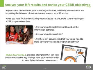 4.40
Analyze your MR results and revise your CEBB objectives
As you assess the results of your MR study, make sure to identify elements that are
impacting the behavior of your customers towards your BB service.
Module Four Tool No. 2, provides a template that can help
you summarize the key findings from your study in order
to identify key behavior determinants.
Once you have finalized evaluating your MR study results, make sure to revise your
CEBB program objectives:
• Are your objectives still relevant based on the
information gathered
• Are your objectives realistic?
• Are there any adjustments that you would need to
make to your overall CEBB program objectives?
 