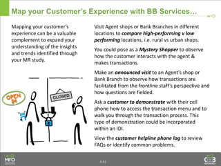 4.41
Map your Customer’s Experience with BB Services…
Mapping your customer’s
experience can be a valuable
complement to expand your
understanding of the insights
and trends identified through
your MR study.
Visit Agent shops or Bank Branches in different
locations to compare high-performing v low
performing locations, i.e. rural vs urban shops.
You could pose as a Mystery Shopper to observe
how the customer interacts with the agent &
makes transactions.
Make an announced visit to an Agent’s shop or
Bank Branch to observe how transactions are
facilitated from the frontline staff’s perspective and
how questions are fielded.
Ask a customer to demonstrate with their cell
phone how to access the transaction menu and to
walk you through the transaction process. This
type of demonstration could be incorporated
within an IDI.
View the customer helpline phone log to review
FAQs or identify common problems.
 