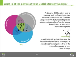4.5
What is at the centre of your CEBB Strategy Design?
A well built MR study will provide the
necessary information to enable you to
keep the consumer perspective at the
centre of the design of your
CEBB Strategy.
To design a CEBB strategy able to
promote and reinforce the desired
behaviors of adoption and sustained
usage, your MR study needs to provide
a deep understanding of the behavioral
determinants of your target
consumer segment.
 
