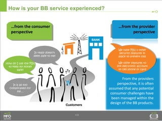 4.8
How is your BB service experienced?
…from the consumer
perspective
How do I use the PIN
to keep my money
safe?
It really doesn’t
seem safe to me!
…from the provider
perspective
It is all too
complicated for
me…
From the providers
perspective, it is often
assumed that any potential
consumer challenges have
been managed within the
design of the BB products.
We have PIN & other
security features in
place to prevent loss
We offer features to
link electronic account
to cell phone or card
 
