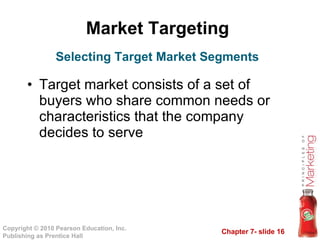 Market Targeting  Target market consists of a set of buyers who share common needs or characteristics that the company decides to serve Selecting Target Market Segments 