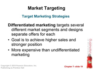 Market Targeting Differentiated marketing  targets several different market segments and designs separate offers for each Goal is to achieve higher sales and stronger position More expensive than undifferentiated marketing Target Marketing Strategies 