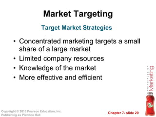Market Targeting Concentrated marketing targets a small share of a large market Limited company resources Knowledge of the market More effective and efficient Target Market Strategies 