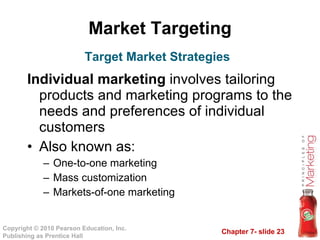 Market Targeting Individual marketing  involves tailoring products and marketing programs to the needs and preferences of individual customers Also known as: One-to-one marketing Mass customization Markets-of-one marketing Target Market Strategies 