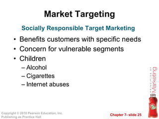 Market Targeting Benefits customers with specific needs Concern for vulnerable segments Children Alcohol Cigarettes Internet abuses Socially Responsible Target Marketing 