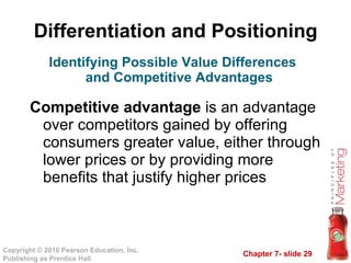 Differentiation and Positioning Competitive advantage  is an advantage over competitors gained by offering consumers greater value, either through lower prices or by providing more benefits that justify higher prices Identifying Possible Value Differences and Competitive Advantages 