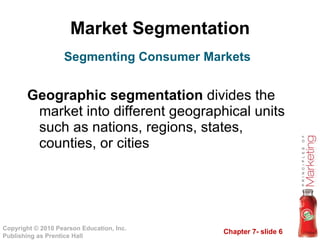 Market Segmentation Geographic segmentation  divides the market into different geographical units such as nations, regions, states, counties, or cities Segmenting Consumer Markets 