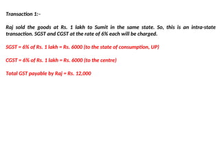Transaction 1:–
Raj sold the goods at Rs. 1 lakh to Sumit in the same state. So, this is an intra-state
transaction. SGST and CGST at the rate of 6% each will be charged.
SGST = 6% of Rs. 1 lakh = Rs. 6000 (to the state of consumption, UP)
CGST = 6% of Rs. 1 lakh = Rs. 6000 (to the centre)
Total GST payable by Raj = Rs. 12,000
 