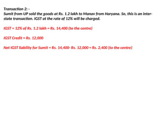 Transaction 2: -
Sumit from UP sold the goods at Rs. 1.2 lakh to Manav from Haryana. So, this is an inter-
state transaction. IGST at the rate of 12% will be charged.
IGST = 12% of Rs. 1.2 lakh = Rs. 14,400 (to the centre)
IGST Credit = Rs. 12,000
Net IGST liability for Sumit = Rs. 14,400- Rs. 12,000 = Rs. 2,400 (to the centre)
 