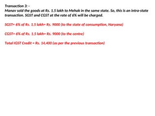 Transaction 3: -
Manav sold the goods at Rs. 1.5 lakh to Mehak in the same state. So, this is an intra-state
transaction. SGST and CGST at the rate of 6% will be charged.
SGST= 6% of Rs. 1.5 lakh= Rs. 9000 (to the state of consumption, Haryana)
CGST= 6% of Rs. 1.5 lakh= Rs. 9000 (to the centre)
Total IGST Credit = Rs. 14,400 (as per the previous transaction)
 