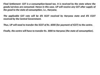 Final Settlement- GST is a consumption-based tax. It is received by the state where the
goods/services are consumed. Hence in this case, UP will receive any GST after supply of
the good to the state of consumption, i.e., Haryana.
The applicable GST rate will be 6% SGST received by Haryana state and 6% CGST
received by the Central Government.
Thus, UP will need to transfer the SGST of Rs. 6000 (for payment of IGST) to the centre.
Finally, the centre will have to transfer Rs. 3000 to Haryana (the state of consumption).
 