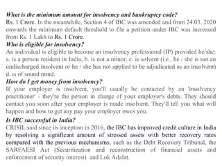 What is the minimum amount for insolvency and bankruptcy code?
Rs. 1 Crore. In the meanwhile, Section 4 of IBC was amended and from 24.03. 2020
onwards the minimum default threshold to file a petition under IBC was increased
from Rs. 1 Lakh to Rs. 1 Crore.
Who is eligible for insolvency?
An individual is eligible to become an insolvency professional (IP) provided he/she:
a. is a person resident in India, b. is not a minor, c. is solvent (i.e., he / she is not an
undischarged insolvent or he / she has not applied to be adjudicated as an insolvent)
d. is of sound mind.
How do I get money from insolvency?
If your employer is insolvent, you'll usually be contacted by an 'insolvency
practitioner' - they're the person in charge of your employer's debts. They should
contact you soon after your employer is made insolvent. They'll tell you what will
happen and how to get any pay your employer owes you.
Is IBC successful in India?
CRISIL said since its inception in 2016, the IBC has improved credit culture in India
by resolving a significant amount of stressed assets with better recovery rates
compared with the previous mechanisms, such as the Debt Recovery Tribunal, the
SARFAESI Act (Securitization and reconstruction of financial assets and
enforcement of security interest) and Lok Adalat.
 