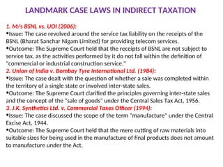 LANDMARK CASE LAWS IN INDIRECT TAXATION
1. M/s BSNL vs. UOI (2006):
•Issue: The case revolved around the service tax liability on the receipts of the
BSNL (Bharat Sanchar Nigam Limited) for providing telecom services.
•Outcome: The Supreme Court held that the receipts of BSNL are not subject to
service tax, as the activities performed by it do not fall within the definition of
"commercial or industrial construction service."
2. Union of India v. Bombay Tyre International Ltd. (1984):
•Issue: The case dealt with the question of whether a sale was completed within
the territory of a single state or involved inter-state sales.
•Outcome: The Supreme Court clarified the principles governing inter-state sales
and the concept of the "sale of goods" under the Central Sales Tax Act, 1956.
3. J.K. Synthetics Ltd. v. Commercial Taxes Officer (1994):
•Issue: The case discussed the scope of the term "manufacture" under the Central
Excise Act, 1944.
•Outcome: The Supreme Court held that the mere cutting of raw materials into
suitable sizes for being used in the manufacture of final products does not amount
to manufacture under the Act.
 