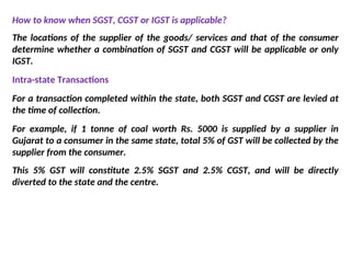 How to know when SGST, CGST or IGST is applicable?
The locations of the supplier of the goods/ services and that of the consumer
determine whether a combination of SGST and CGST will be applicable or only
IGST.
Intra-state Transactions
For a transaction completed within the state, both SGST and CGST are levied at
the time of collection.
For example, if 1 tonne of coal worth Rs. 5000 is supplied by a supplier in
Gujarat to a consumer in the same state, total 5% of GST will be collected by the
supplier from the consumer.
This 5% GST will constitute 2.5% SGST and 2.5% CGST, and will be directly
diverted to the state and the centre.
 