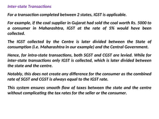 Inter-state Transactions
For a transaction completed between 2 states, IGST is applicable.
For example, if the coal supplier in Gujarat had sold the coal worth Rs. 5000 to
a consumer in Maharashtra, IGST at the rate of 5% would have been
collected.
The IGST collected by the Centre is later divided between the State of
consumption (i.e. Maharashtra in our example) and the Central Government.
Hence, for intra-state transactions, both SGST and CGST are levied. While for
inter-state transactions only IGST is collected, which is later divided between
the state and the centre.
Notably, this does not create any difference for the consumer as the combined
rate of SGST and CGST is always equal to the IGST rate.
This system ensures smooth flow of taxes between the state and the centre
without complicating the tax rates for the seller or the consumer.
 