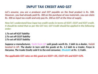 INPUT TAX CREDIT AND GST
Let’s assume, you are a producer and GST payable on the final product is Rs. 500.
However, you had already paid Rs. 300 on the purchase of raw materials, you can claim
Rs. 300 as input tax credit and only pay Rs. 200 as GST at the time of supply.
Now let’s understand how input tax credit works in terms of SGST, CGST and IGST credit.
It should be noted that as per the GST Act, GST Credit should be applied in the following
order:
1.To set off IGST liability
2.To set off CGST liability
3.To set off SGST liability
Suppose a manufacturer, Yoshi from UP sold goods worth Rs. 1 lakh to a dealer, Vaishi
located in UP. The dealer in turn sold the goods at Rs. 1.2 lakh to a trader, Freya in
Haryana. The trader finally sold it to the end consumer, Bhodakh at Rs. 1.5 lakh.
The applicable GST rates on this good are SGST= 6%, CGST=6% and IGST=12%.
 