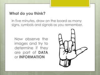 What do you think?
In five minutes, draw on the board as many
signs, symbols and signals as you remember.

Now observe the
images and try to
determine if they
are part of DATA
or INFORMATION

 