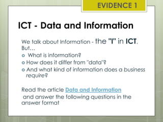 EVIDENCE 1

ICT - Data and Information
We talk about Information - the "I" in ICT.
But…
 What is information?
 How does it differ from "data"?
 And what kind of information does a business
require?

Read the article Data and Information
and answer the following questions in the
answer format

 