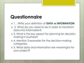 Questionnaire






1. . Write your definition of DATA vs INFORMATION
2. What do you need to do in order to transform
data into information?
3. What is the key aspect for planning for decisiónmaking in business?
4. Mention 3 examples for the decision-making
categories.
5. What data and information are meaningful for
your project?

 