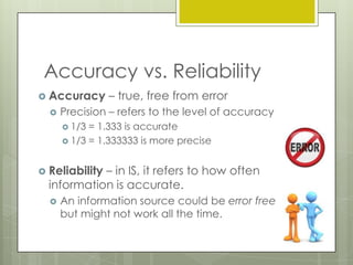 Accuracy vs. Reliability
 Accuracy


– true, free from error

Precision – refers to the level of accuracy
 1/3

= 1.333 is accurate
 1/3 = 1.333333 is more precise
 Reliability

– in IS, it refers to how often
information is accurate.


An information source could be error free
but might not work all the time.

 
