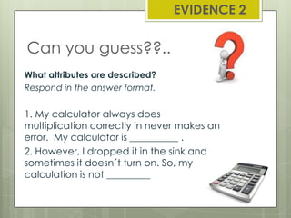 EVIDENCE 2

Can you guess??..
What attributes are described?
Respond in the answer format.

1. My calculator always does
multiplication correctly in never makes an
error. My calculator is __________ .
2. However, I dropped it in the sink and
sometimes it doesn´t turn on. So, my
calculation is not _________

 