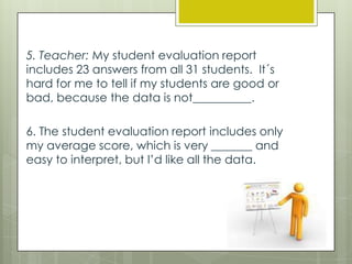 5. Teacher: My student evaluation report
includes 23 answers from all 31 students. It´s
hard for me to tell if my students are good or
bad, because the data is not__________.

6. The student evaluation report includes only
my average score, which is very _______ and
easy to interpret, but I’d like all the data.

 