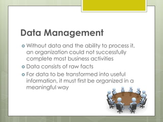 Data Management
 Without

data and the ability to process it,
an organization could not successfully
complete most business activities
 Data consists of raw facts
 For data to be transformed into useful
information, it must first be organized in a
meaningful way

 