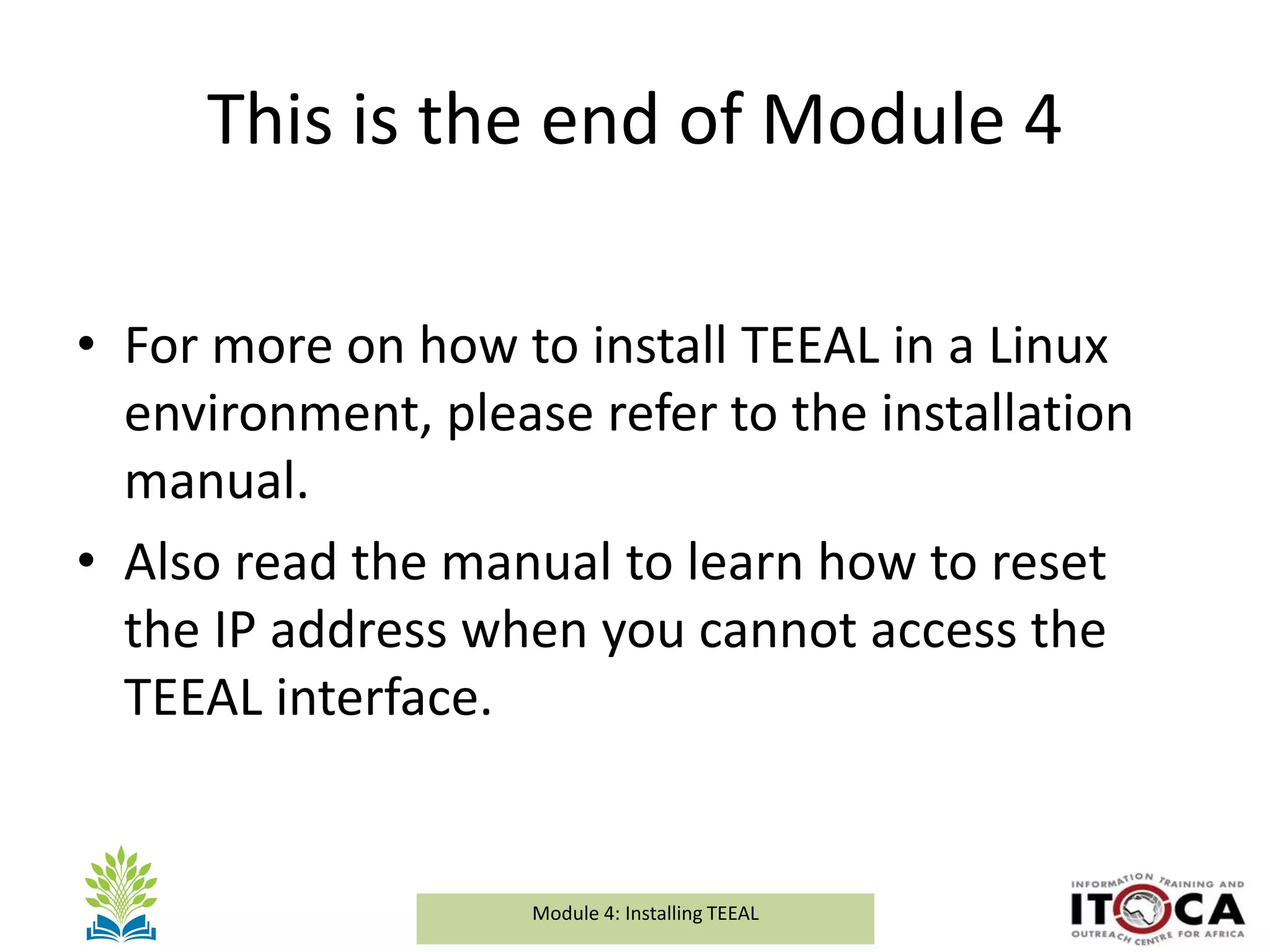 Module 1a: Background and Introduction to TEEALModule 4: Installing TEEAL
This is the end of Module 4
• For more on how to install TEEAL in a Linux
environment, please refer to the installation
manual.
• Also read the manual to learn how to reset
the IP address when you cannot access the
TEEAL interface.
 