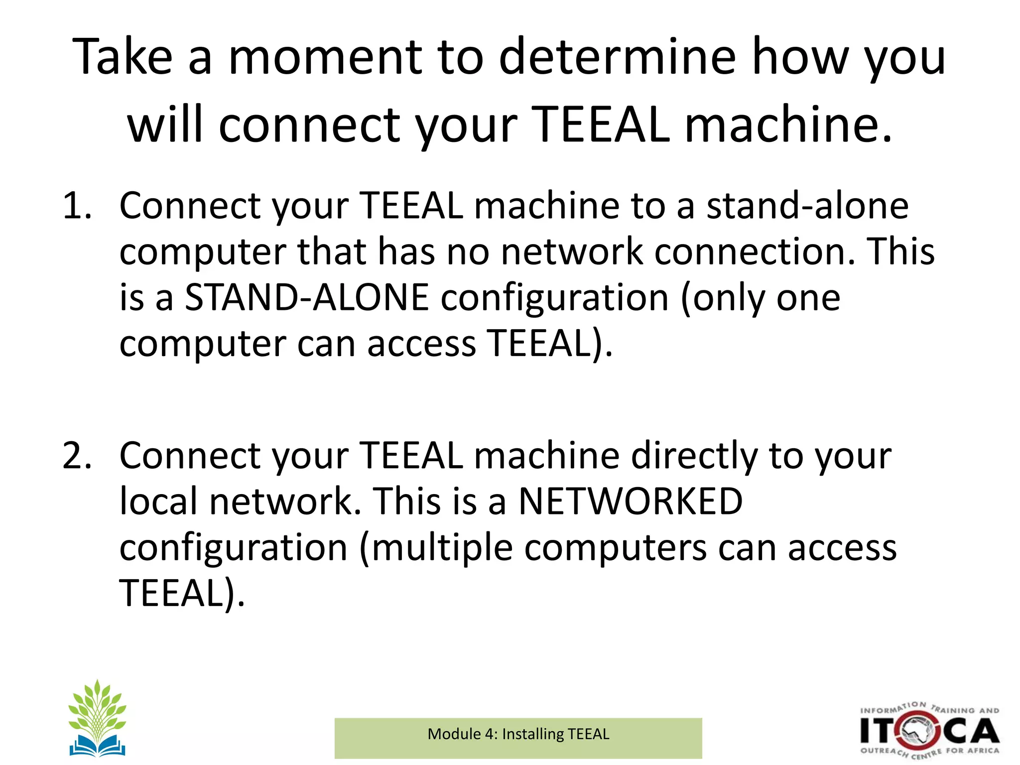 Module 1a: Background and Introduction to TEEALModule 4: Installing TEEAL
Take a moment to determine how you
will connect your TEEAL machine.
1. Connect your TEEAL machine to a stand-alone
computer that has no network connection. This
is a STAND-ALONE configuration (only one
computer can access TEEAL).
2. Connect your TEEAL machine directly to your
local network. This is a NETWORKED
configuration (multiple computers can access
TEEAL).
 