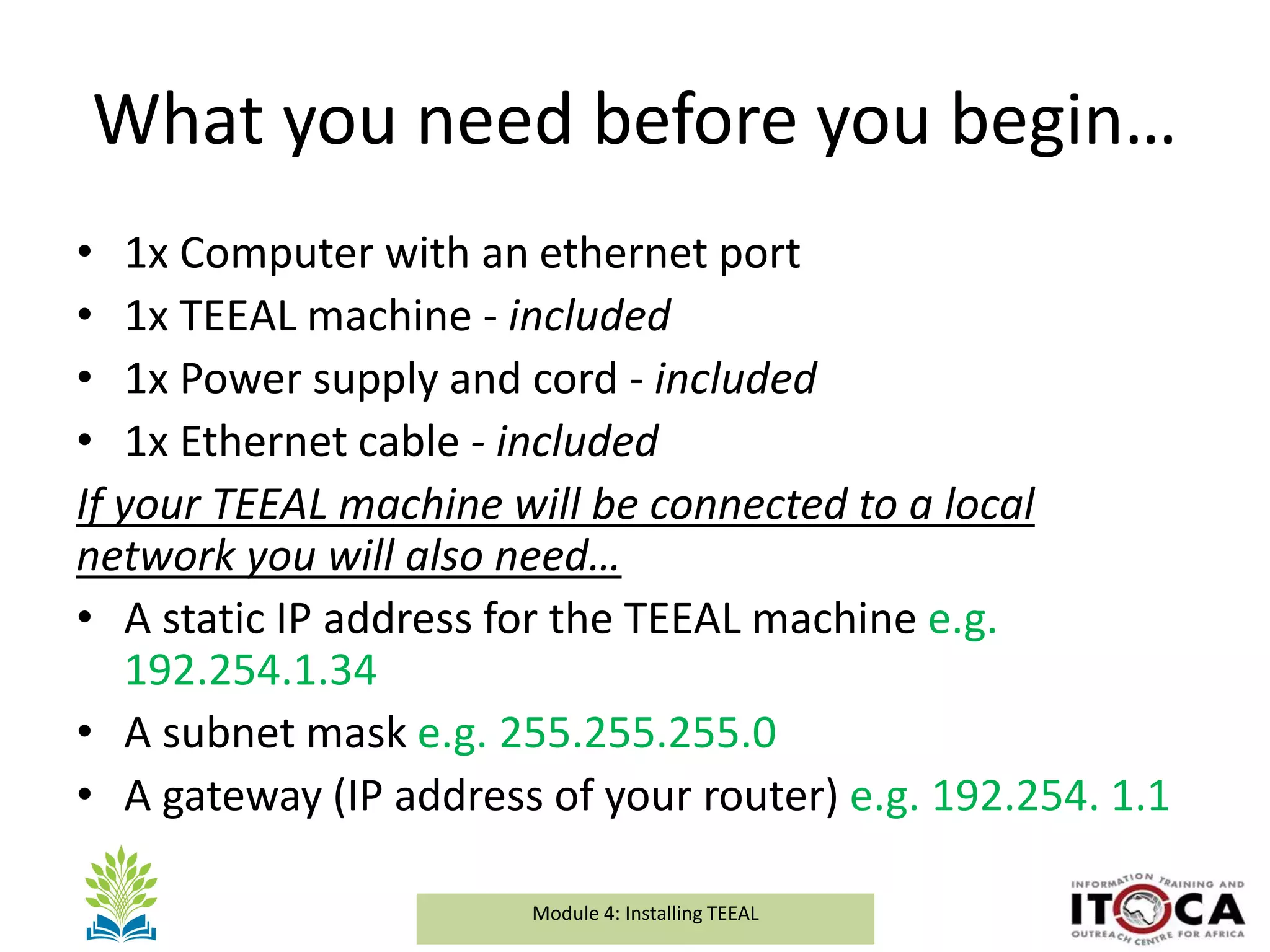 Module 1a: Background and Introduction to TEEALModule 4: Installing TEEAL
What you need before you begin…
• 1x Computer with an ethernet port
• 1x TEEAL machine - included
• 1x Power supply and cord - included
• 1x Ethernet cable - included
If your TEEAL machine will be connected to a local
network you will also need…
• A static IP address for the TEEAL machine e.g.
192.254.1.34
• A subnet mask e.g. 255.255.255.0
• A gateway (IP address of your router) e.g. 192.254. 1.1
 