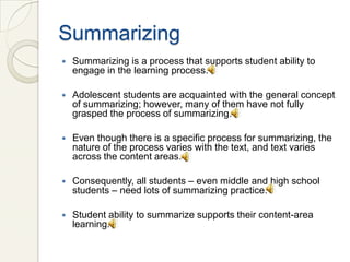 Summarizing
   Summarizing is a process that supports student ability to
    engage in the learning process.

   Adolescent students are acquainted with the general concept
    of summarizing; however, many of them have not fully
    grasped the process of summarizing.

   Even though there is a specific process for summarizing, the
    nature of the process varies with the text, and text varies
    across the content areas.

   Consequently, all students – even middle and high school
    students – need lots of summarizing practice.

   Student ability to summarize supports their content-area
    learning.
 