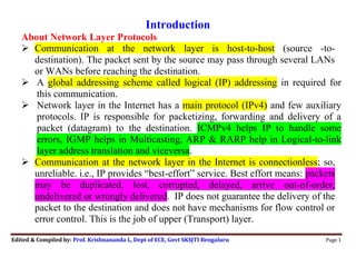 Edited & Compiled by: Prof. Krishnananda L, Dept of ECE, Govt SKSJTI Bengaluru Page 1
Introduction
About Network Layer Protocols
 Communication at the network layer is host-to-host (source -to-
destination). The packet sent by the source may pass through several LANs
or WANs before reaching the destination. 
 A global addressing scheme called logical (IP) addressing in required for
this communication.
 Network layer in the Internet has a main protocol (IPv4) and few auxiliary
protocols. IP is responsible for packetizing, forwarding and delivery of a
packet (datagram) to the destination. ICMPv4 helps IP to handle some
errors, IGMP helps in Multicasting, ARP & RARP help in Logical-to-link
layer address translation and viceversa. 
 Communication at the network layer in the Internet is connectionless; so,
unreliable. i.e., IP provides “best-effort” service. Best effort means: packets
may be duplicated, lost, corrupted, delayed, arrive out-of-order,
undelivered or wrongly delivered. IP does not guarantee the delivery of the
packet to the destination and does not have mechanisms for flow control or
error control. This is the job of upper (Transport) layer.
 