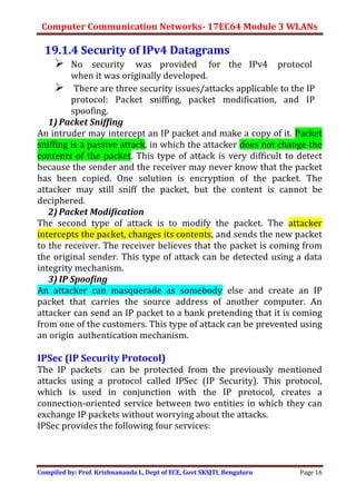 Computer Communication Networks- 17EC64 Module 3 WLANs
Compiled by: Prof. Krishnananda L, Dept of ECE, Govt SKSJTI, Bengaluru Page 16
19.1.4 Security of IPv4 Datagrams
 No security was provided for the IPv4 protocol
when it was originally developed.
 There are three security issues/attacks applicable to the IP
protocol: Packet sniffing, packet modification, and IP
spoofing.
1) Packet Sniffing
An intruder may intercept an IP packet and make a copy of it. Packet
sniffing is a passive attack, in which the attacker does not change the
contents of the packet. This type of attack is very difficult to detect
because the sender and the receiver may never know that the packet
has been copied. One solution is encryption of the packet. The
attacker may still sniff the packet, but the content is cannot be
deciphered.
2) Packet Modification
The second type of attack is to modify the packet. The attacker
intercepts the packet, changes its contents, and sends the new packet
to the receiver. The receiver believes that the packet is coming from
the original sender. This type of attack can be detected using a data
integrity mechanism.
3) IP Spoofing
An attacker can masquerade as somebody else and create an IP
packet that carries the source address of another computer. An
attacker can send an IP packet to a bank pretending that it is coming
from one of the customers. This type of attack can be prevented using
an origin authentication mechanism.
IPSec (IP Security Protocol)
The IP packets can be protected from the previously mentioned
attacks using a protocol called IPSec (IP Security). This protocol,
which is used in conjunction with the IP protocol, creates a
connection-oriented service between two entities in which they can
exchange IP packets without worrying about the attacks.
IPSec provides the following four services:
 